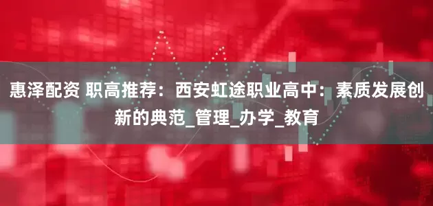 惠泽配资 职高推荐：西安虹途职业高中：素质发展创新的典范_管理_办学_教育