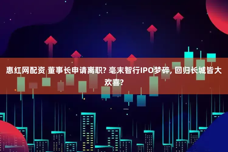 惠红网配资 董事长申请离职? 毫末智行IPO梦碎, 回归长城皆大欢喜?