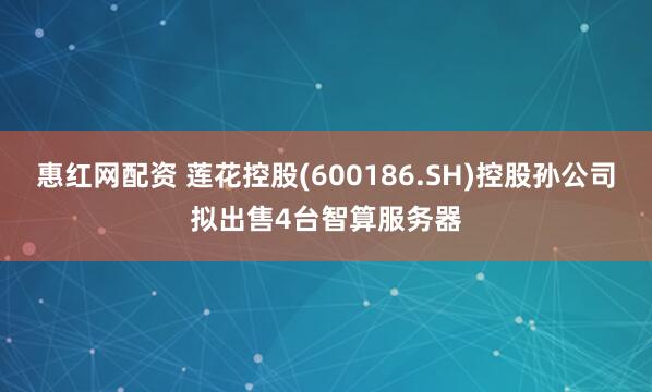 惠红网配资 莲花控股(600186.SH)控股孙公司拟出售4台智算服务器