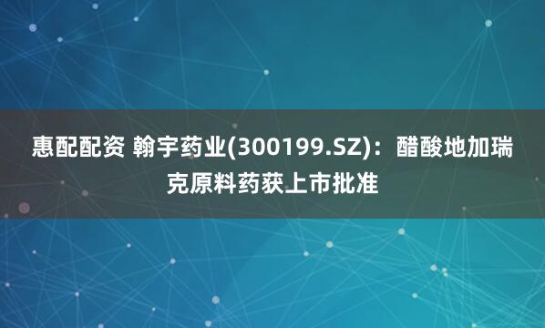 惠配配资 翰宇药业(300199.SZ)：醋酸地加瑞克原料药获上市批准