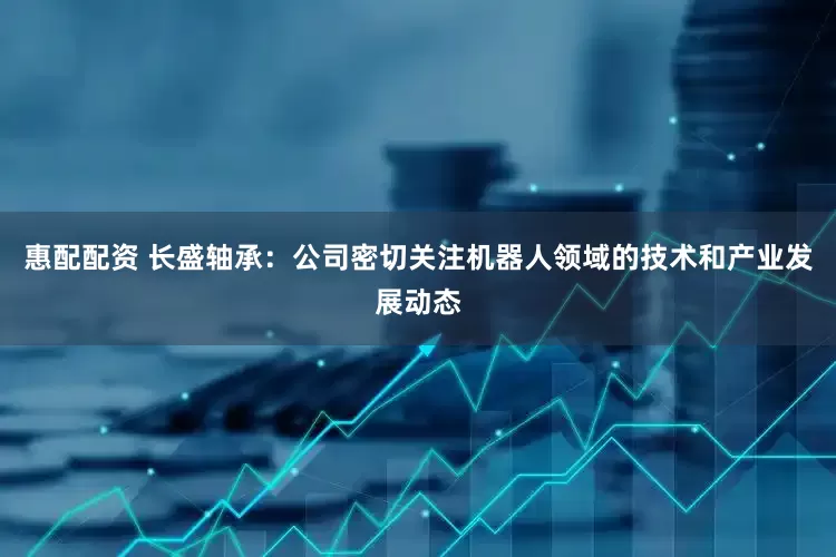 惠配配资 长盛轴承：公司密切关注机器人领域的技术和产业发展动态