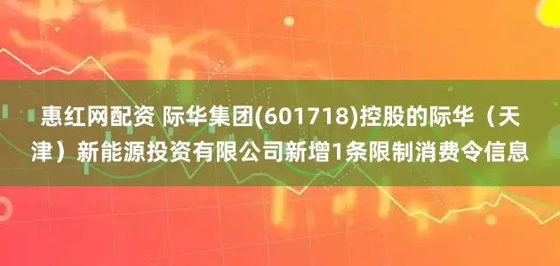 惠红网配资 际华集团(601718)控股的际华（天津）新能源投资有限公司新增1条限制消费令信息