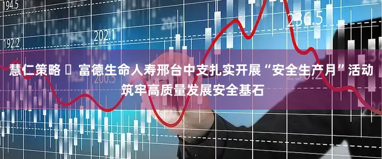慧仁策略 ​富德生命人寿邢台中支扎实开展“安全生产月”活动 筑牢高质量发展安全基石