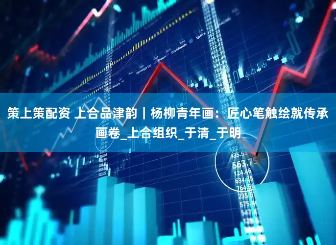策上策配资 上合品津韵｜杨柳青年画：匠心笔触绘就传承画卷_上合组织_于清_于明