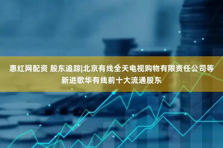 惠红网配资 股东追踪|北京有线全天电视购物有限责任公司等新进歌华有线前十大流通股东