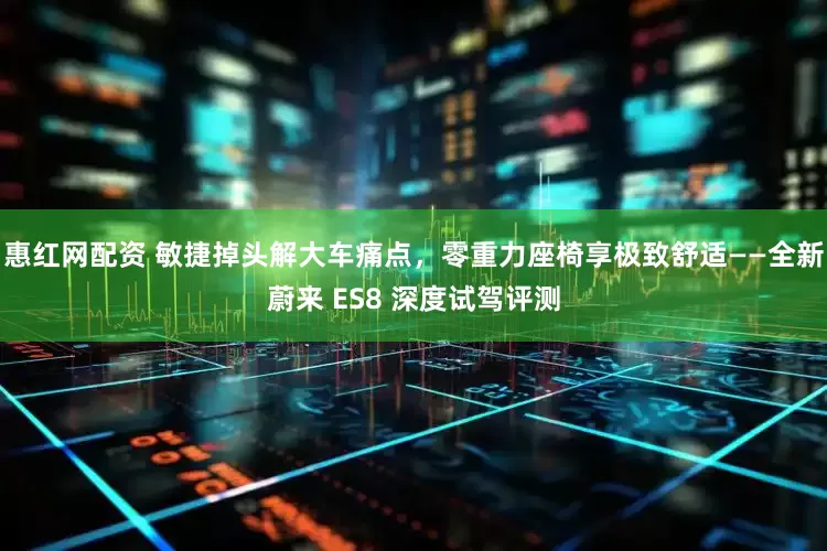 惠红网配资 敏捷掉头解大车痛点，零重力座椅享极致舒适——全新蔚来 ES8 深度试驾评测
