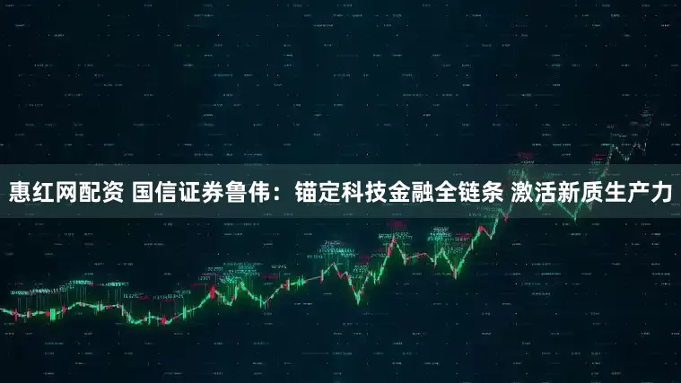 惠红网配资 国信证券鲁伟：锚定科技金融全链条 激活新质生产力