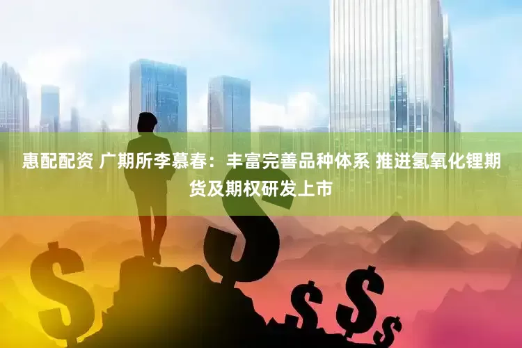 惠配配资 广期所李慕春：丰富完善品种体系 推进氢氧化锂期货及期权研发上市