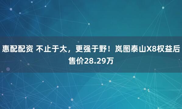 惠配配资 不止于大，更强于野！岚图泰山X8权益后售价28.29万